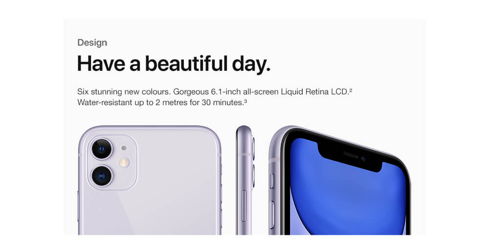 Design. Have a beautiful day. Six stunning new colours. Gorgeous 6.1-inch all-screen Liquid Retina LCD. Water-resistant up to 2 metres for 30 minutes. Refer to device disclaimers below.